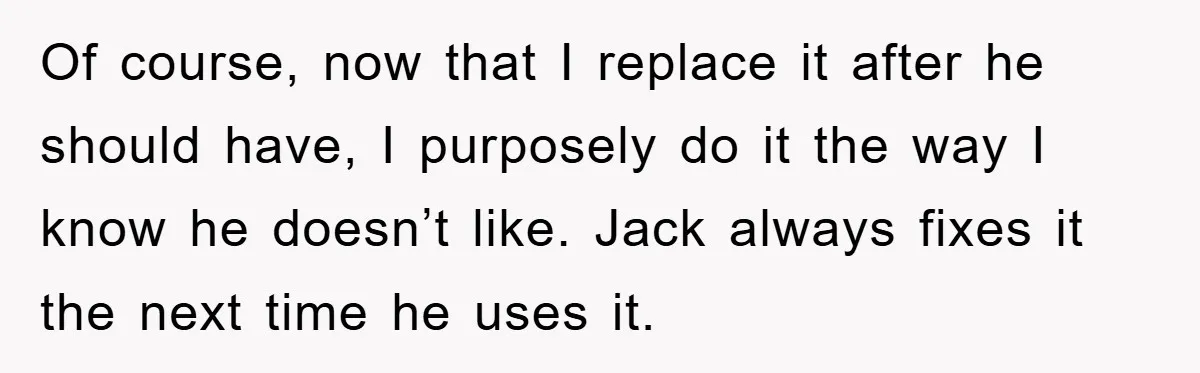 Wife’s Petty Toilet Paper Revenge Becomes A Relationship Masterclass Of course, now that I replace it after he should have, I purposely do it the way I know he doesn’t like. Jack always fixes it the next time he...