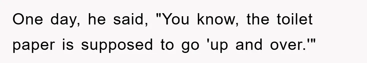 Wife’s Petty Toilet Paper Revenge Becomes A Relationship Masterclass One day, he said, "You know, the toilet paper is supposed to go 'up and over.'"