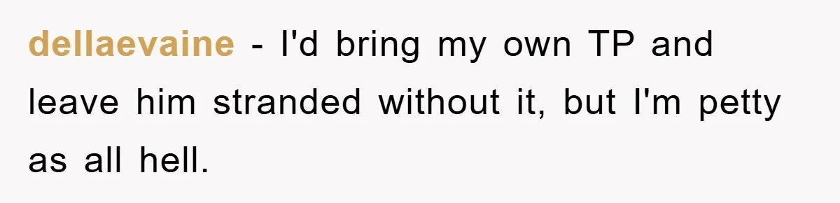 Wife’s Petty Toilet Paper Revenge Becomes A Relationship Masterclass dellaevaine − I'd bring my own TP and leave him stranded without it, but I'm petty as all hell.