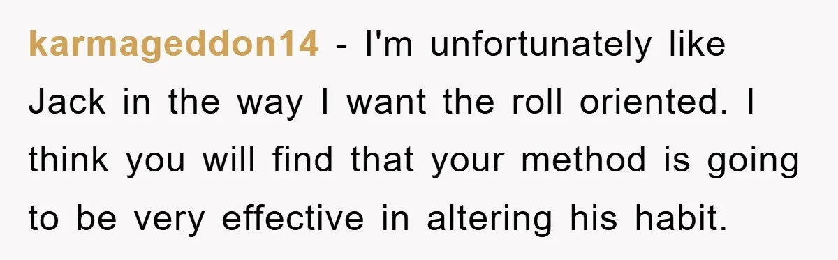 Wife’s Petty Toilet Paper Revenge Becomes A Relationship Masterclass karmageddon14 − I'm unfortunately like Jack in the way I want the roll oriented. I think you will find that your method is going to be very effective in altering...