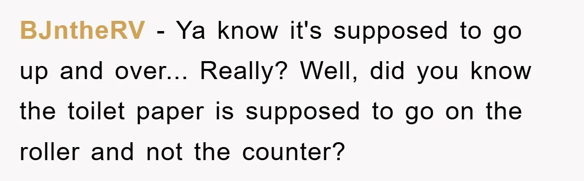 Wife’s Petty Toilet Paper Revenge Becomes A Relationship Masterclass BJntheRV − Ya know it's supposed to go up and over... Really? Well, did you know the toilet paper is supposed to go on the roller and not the counter?