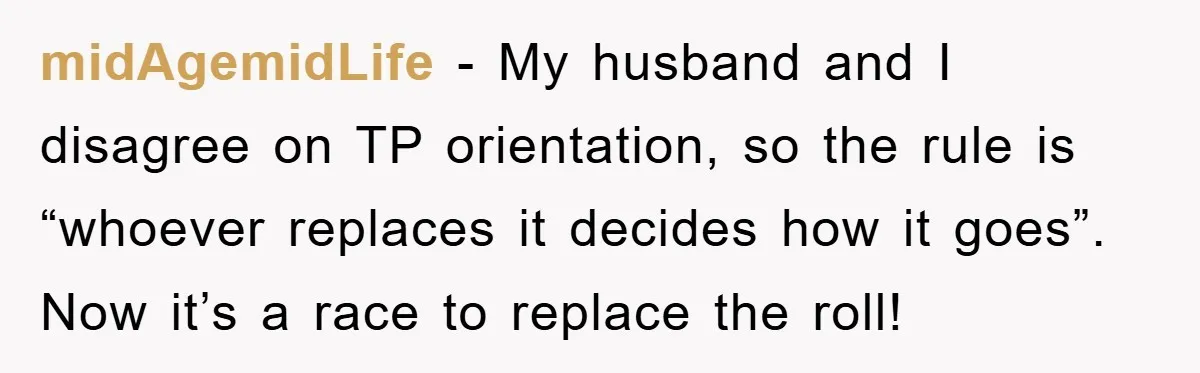 Wife’s Petty Toilet Paper Revenge Becomes A Relationship Masterclass midAgemidLife − My husband and I disagree on TP orientation, so the rule is “whoever replaces it decides how it goes”. Now it’s a race to replace the roll!