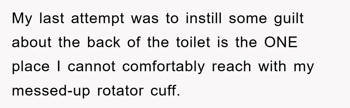 Wife’s Petty Toilet Paper Revenge Becomes A Relationship Masterclass My last attempt was to instill some guilt about the back of the toilet is the ONE place I cannot comfortably reach with my messed-up rotator cuff.
