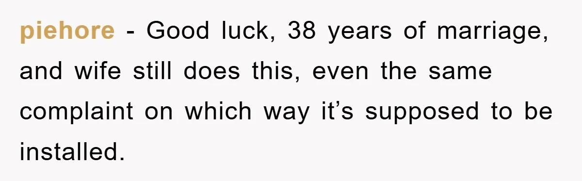 Wife’s Petty Toilet Paper Revenge Becomes A Relationship Masterclass piehore − Good luck, 38 years of marriage, and wife still does this, even the same complaint on which way it’s supposed to be installed.