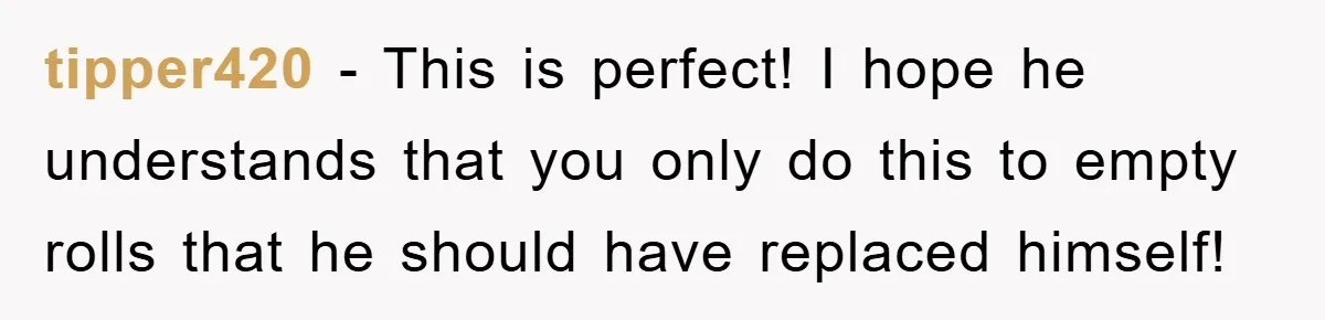 Wife’s Petty Toilet Paper Revenge Becomes A Relationship Masterclass tipper420 − This is perfect! I hope he understands that you only do this to empty rolls that he should have replaced himself!