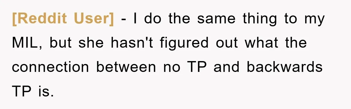 [Reddit User] − I do the same thing to my MIL, but she hasn't figured out what the connection between no TP and backwards TP is.