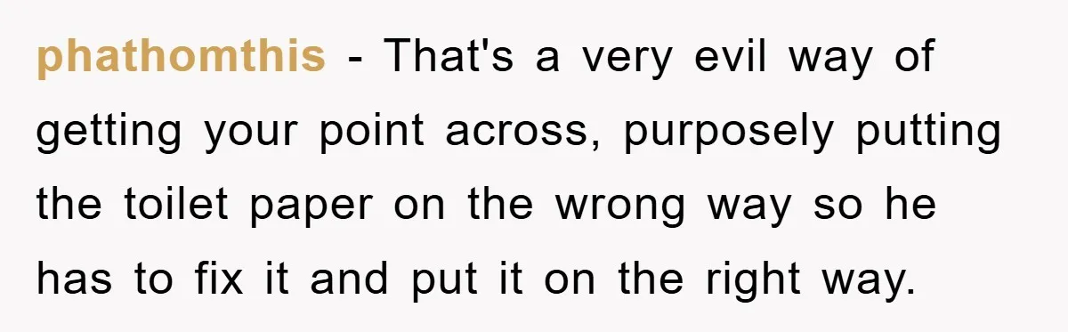 Wife’s Petty Toilet Paper Revenge Becomes A Relationship Masterclass phathomthis − That's a very evil way of getting your point across, purposely putting the toilet paper on the wrong way so he has to fix it and put it...