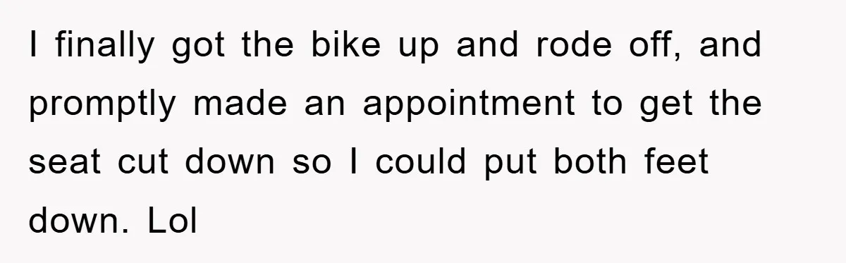 Driver Moves Fallen Tree Limb, And Teaches An Impatient Tailgater A Hilarious Lesson I finally got the bike up and rode off, and promptly made an appointment to get the seat cut down so I could put both feet down. Lol