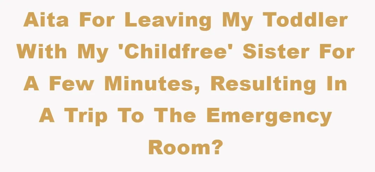 AITA for leaving my toddler with my 'childfree' sister for a few minutes, resulting in a trip to the emergency room?