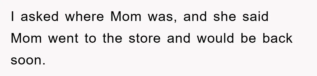 I asked where Mom was, and she said Mom went to the store and would be back soon.