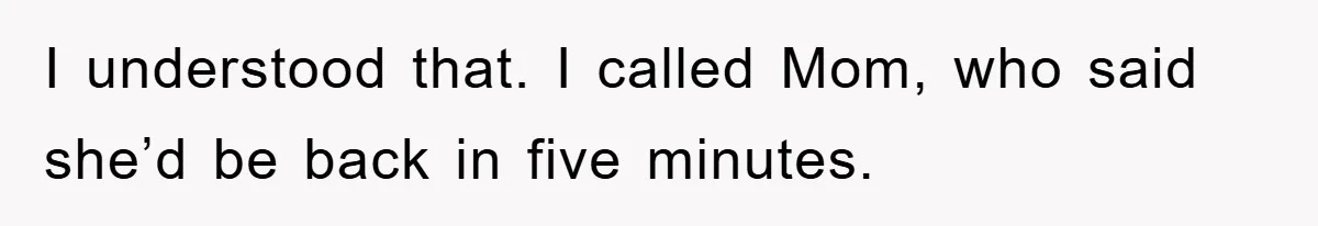 I understood that. I called Mom, who said she’d be back in five minutes.