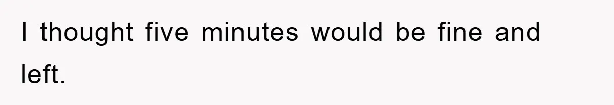 I thought five minutes would be fine and left.