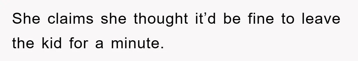 She claims she thought it’d be fine to leave the kid for a minute.