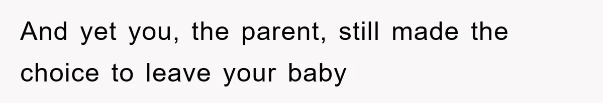 And yet you, the parent, still made the choice to leave your baby