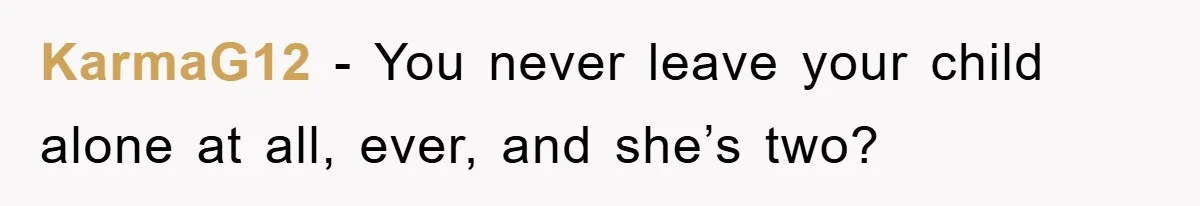 KarmaG12 − You never leave your child alone at all, ever, and she’s two?