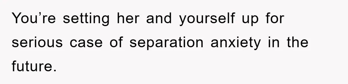 You’re setting her and yourself up for serious case of separation anxiety in the future.