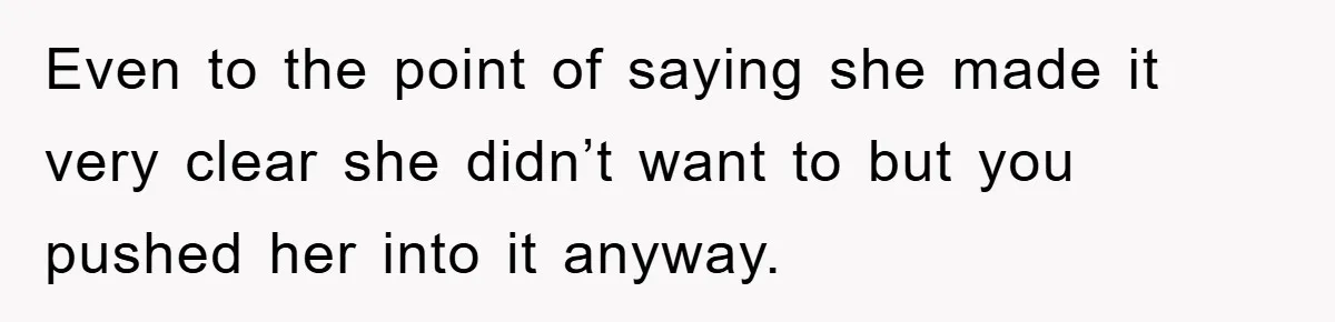Even to the point of saying she made it very clear she didn’t want to but you pushed her into it anyway.
