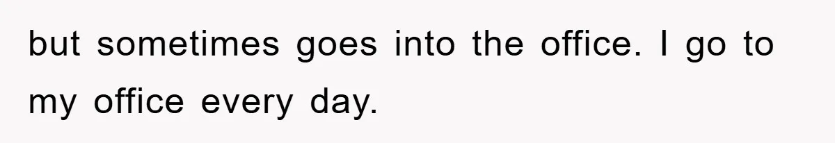 but sometimes goes into the office. I go to my office every day.