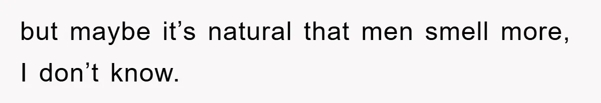 but maybe it’s natural that men smell more, I don’t know.