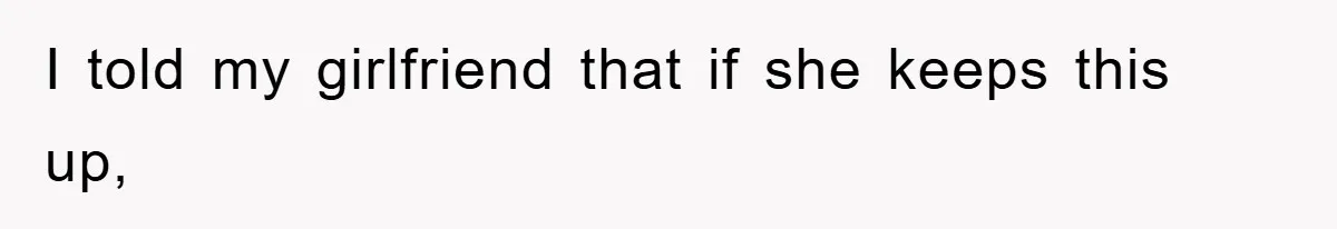 I told my girlfriend that if she keeps this up,