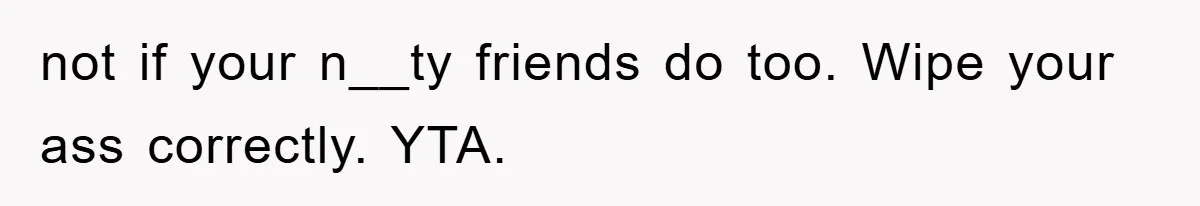 not if your n__ty friends do too. Wipe your ass correctly. YTA.
