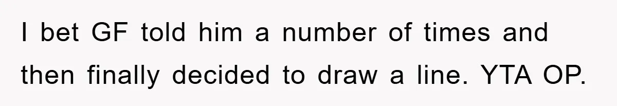 I bet GF told him a number of times and then finally decided to draw a line. YTA OP.