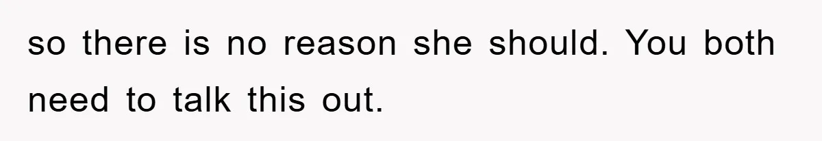 so there is no reason she should. You both need to talk this out.