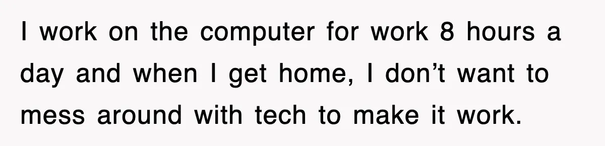 I work on the computer for work 8 hours a day and when I get home, I don’t want to mess around with tech to make it work.