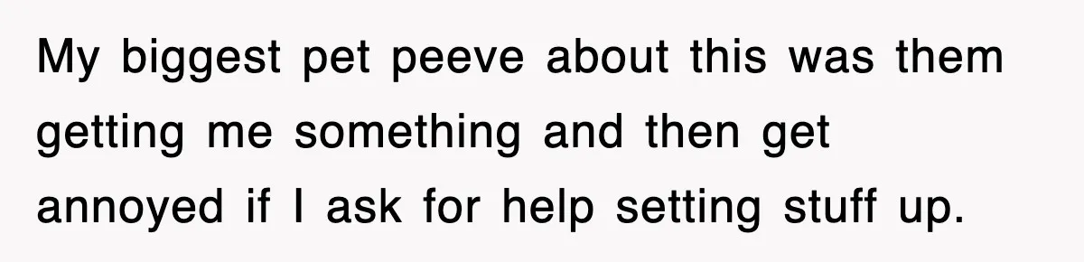 My biggest pet peeve about this was them getting me something and then get annoyed if I ask for help setting stuff up.