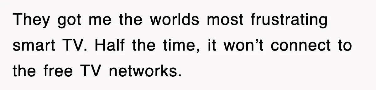 They got me the worlds most frustrating smart TV. Half the time, it won’t connect to the free TV networks.