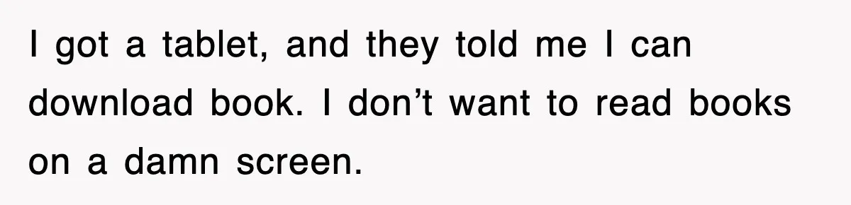 I got a tablet, and they told me I can download book. I don’t want to read books on a damn screen.