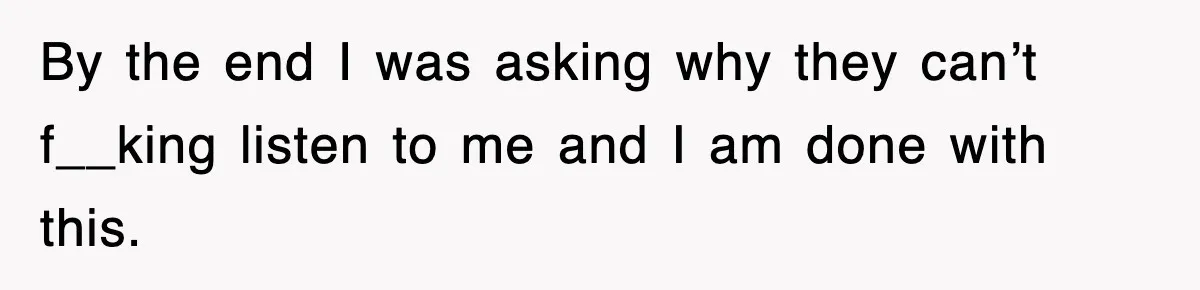 By the end I was asking why they can’t f__king listen to me and I am done with this.