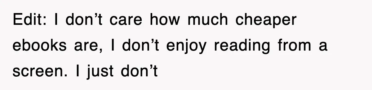 Edit: I don’t care how much cheaper ebooks are, I don’t enjoy reading from a screen. I just don’t