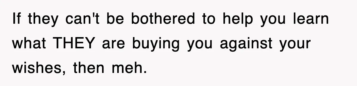 If they can't be bothered to help you learn what THEY are buying you against your wishes, then meh.