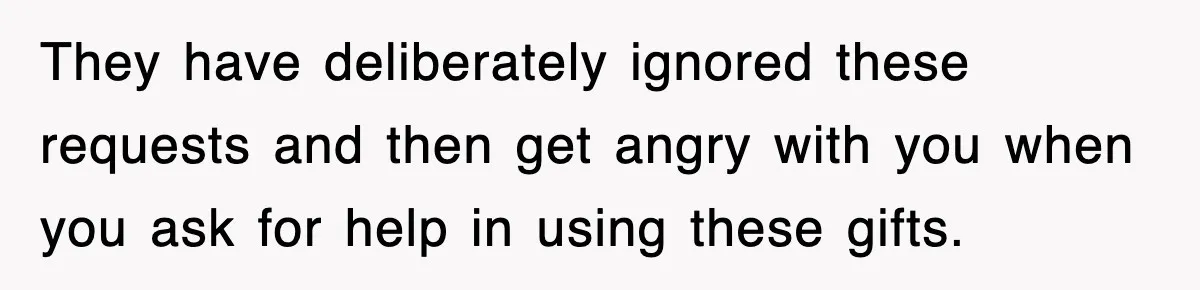 They have deliberately ignored these requests and then get angry with you when you ask for help in using these gifts.