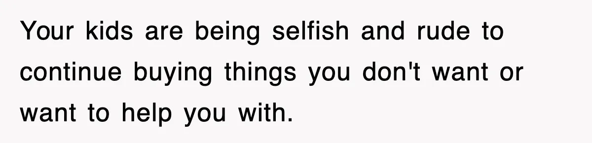 Your kids are being selfish and rude to continue buying things you don't want or want to help you with.