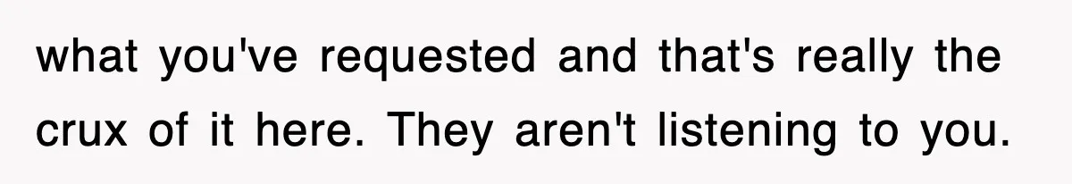 what you've requested and that's really the crux of it here. They aren't listening to you.