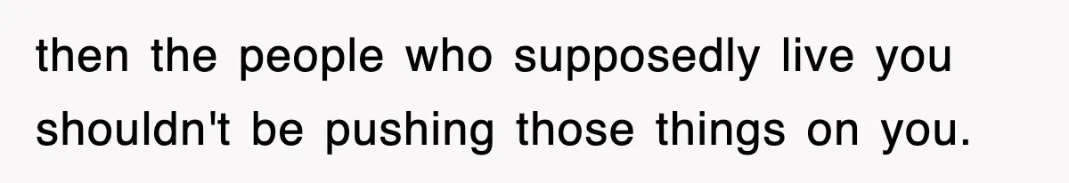 then the people who supposedly live you shouldn't be pushing those things on you.