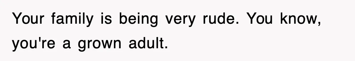 Your family is being very rude. You know, you're a grown adult.