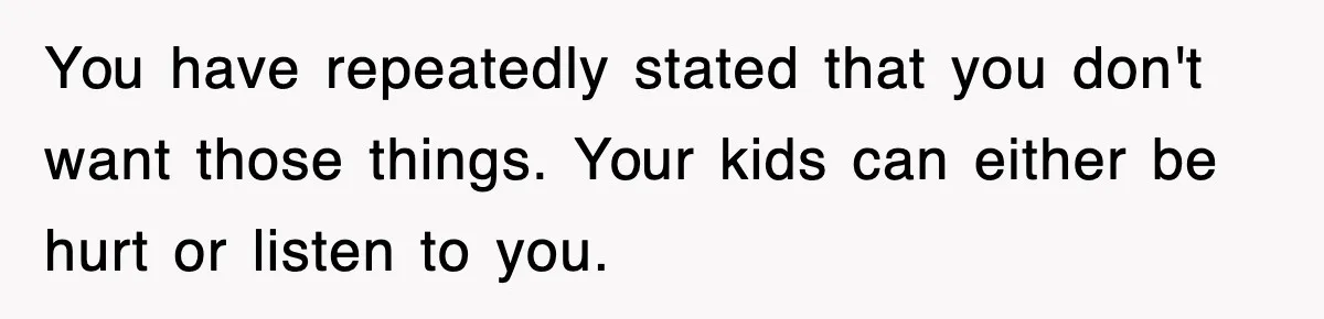 You have repeatedly stated that you don't want those things. Your kids can either be hurt or listen to you.