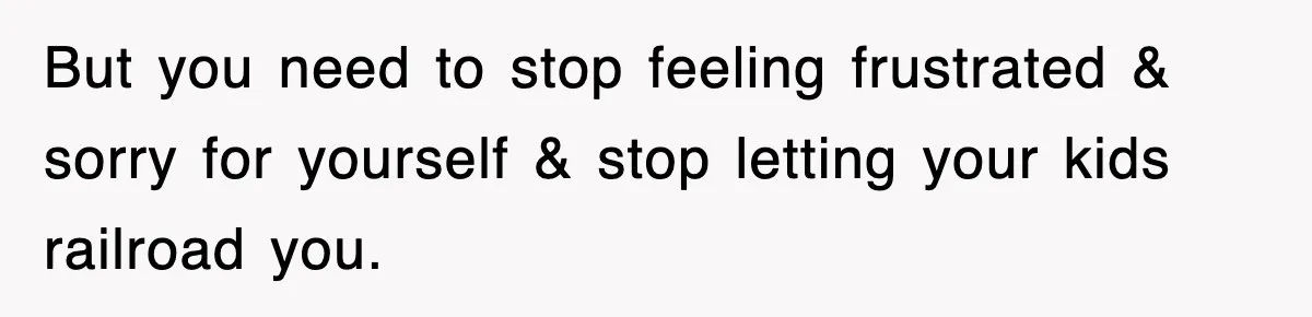 But you need to stop feeling frustrated & sorry for yourself & stop letting your kids railroad you.