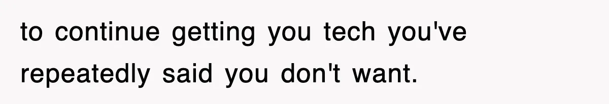to continue getting you tech you've repeatedly said you don't want.