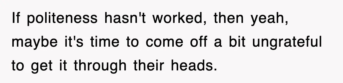If politeness hasn't worked, then yeah, maybe it's time to come off a bit ungrateful to get it through their heads.