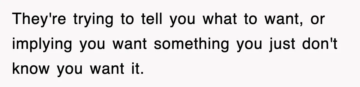 They're trying to tell you what to want, or implying you want something you just don't know you want it.