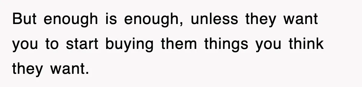 But enough is enough, unless they want you to start buying them things you think they want.