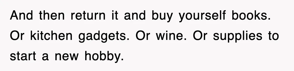 And then return it and buy yourself books. Or kitchen gadgets. Or wine. Or supplies to start a new hobby.