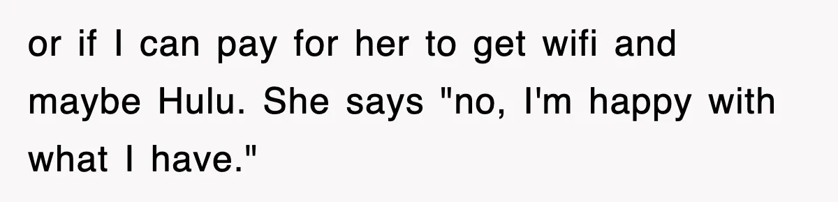 or if I can pay for her to get wifi and maybe Hulu. She says "no, I'm happy with what I have."