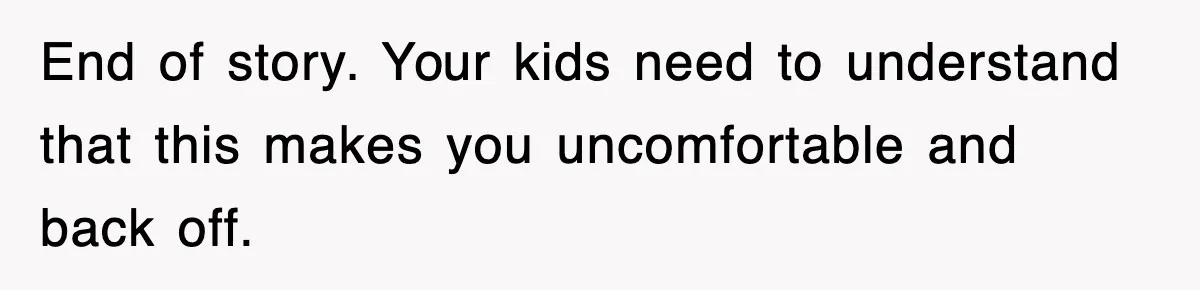 End of story. Your kids need to understand that this makes you uncomfortable and back off.