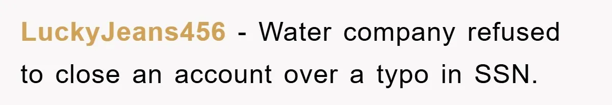 Phone Company Refuses Spelling Fix On Bill, Customer Refuses Payment Entirely LuckyJeans456 − Water company refused to close an account over a typo in SSN.