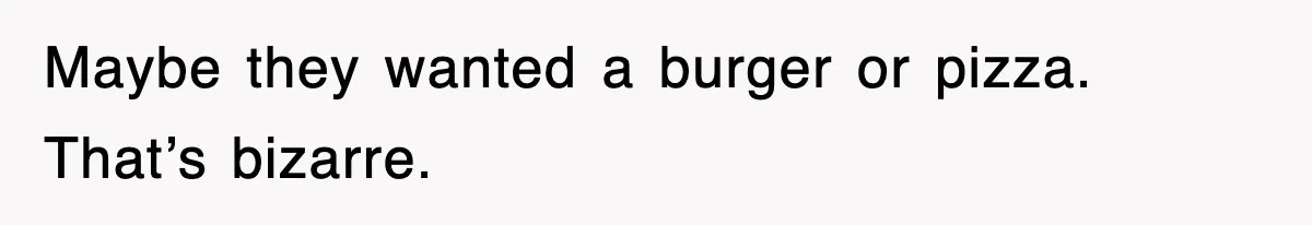 Maybe they wanted a burger or pizza. That’s bizarre.
